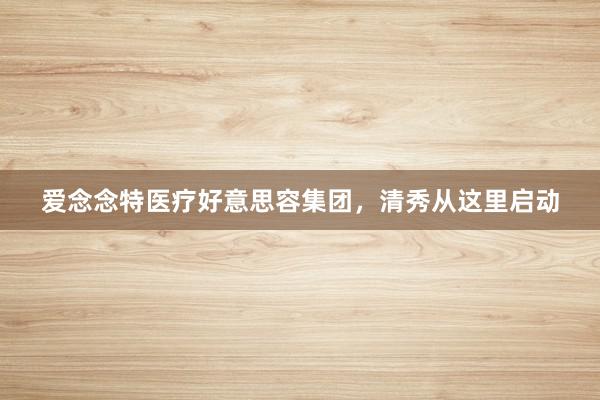爱念念特医疗好意思容集团，清秀从这里启动